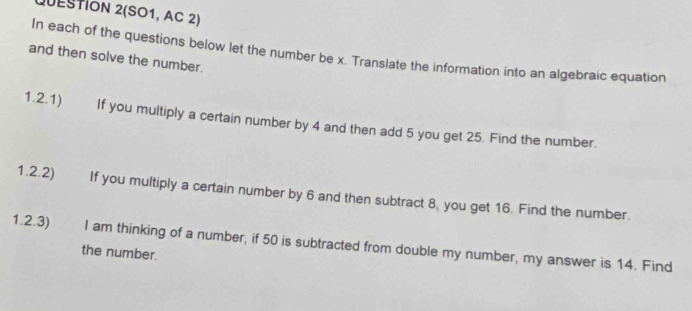 QUESTION 2(SO1, AC 2) 
In each of the questions below let the number be x. Translate the information into an algebraic equation 
and then solve the number. 
1.2.1) If you multiply a certain number by 4 and then add 5 you get 25. Find the number. 
1.2.2) If you multiply a certain number by 6 and then subtract 8, you get 16. Find the number. 
1.2.3) I am thinking of a number, if 50 is subtracted from double my number, my answer is 14. Find 
the number.