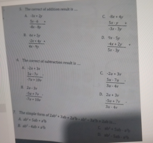 The correct of addition result is ....
A. -3x+2y C. -8x+4y
 (5x-6)/-8x-8y +
 (5x· y+)/-3x-3y 
B. 6x+5y
D. 9x-5y
 (-2x+4y+)/4x-9y 
frac -4x+2y(5x-3y)^+
6. The correct of subtraction result is ....
A. -2u+3v
 5u· 7v/-7u+10v 
C. -2u+3v
B. 2u-3v
frac 5u-7u(3u-4v)^.
 (-5u+7v)/-7u+10v 
D. 2u+3v
frac -5u+7v(3u-4v)^-
7. The simple form of 2ab^2+3ab+2a^2b-ab^2-3a^2b+2abis...
A. ab^2+5ab+a^2b
B. ab^2-4ab+a^2b
C. ab^2+5ab-a^2b
D. ab^2-5ab-a^2b