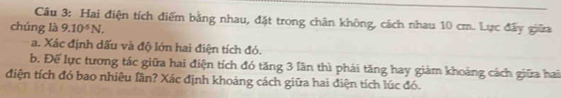 Hai điện tích điểm bằng nhau, đặt trong chân không, cách nhau 10 cm. Lực đẩy giữa 
chúng là 9.10^(-5)N. 
a. Xác định dấu và độ lớn hai điện tích đó. 
b. Để lực tương tác giữa hai điện tích đó tăng 3 lân thì phải tăng hay giảm khoảng cách giữa hai 
điện tích đó bao nhiêu lân? Xác định khoảng cách giữa hai điện tích lúc đó.