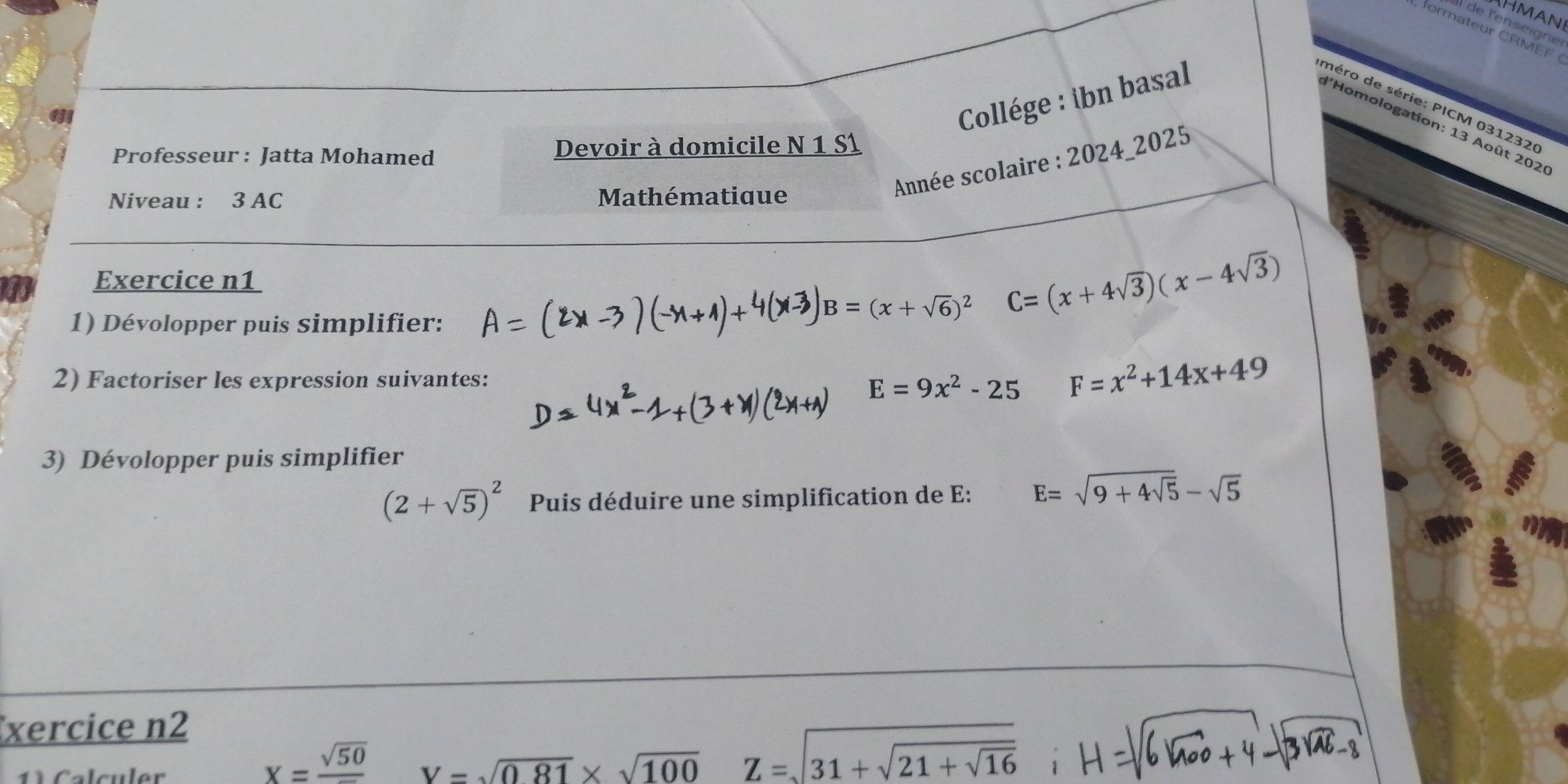 Hman 
l de l'enseigne 
Collége : ibn basal 
méro de série: PICM 031232 
l'Homologation: 13 Août 202 
Professeur : Jatta Mohamed Devoir à domicile N 1 S1 
Niveau : 3 AC Mathématique 
Année scolaire : 2024_2025 
Exercice n1 C=(x+4sqrt(3))(x-4sqrt(3))
1) Dévolopper puis simplifier:
B=(x+sqrt(6))^2
2) Factoriser les expression suivantes:
E=9x^2-25 F=x^2+14x+49
3) Dévolopper puis simplifier
(2+sqrt(5))^2 Puis déduire une simplification de E: E=sqrt(9+4sqrt 5)-sqrt(5)
xercice n2
x=frac sqrt(50)
1 Calculer V=sqrt(0.81)* sqrt(100) Z=sqrt(31+sqrt 21+sqrt 16) i