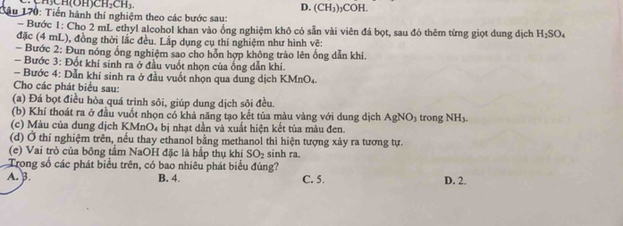 H_2CH_3
D. (CH_3)_3COH. 
Bâu 170: Tiến hành thí nghiệm theo các bước sau:
- Bước 1: Cho 2 mL ethyl alcohol khan vào ống nghiệm khô có sẵn vài viên đá bọt, sau đó thêm từng giọt dung dịch H_2SO_4
đặc (4 mL), đồng thời lắc đều. Lấp dụng cụ thí nghiệm như hình vẽ:
- Bước 2: Đun nóng ổng nghiệm sao cho hỗn hợp không trào lên ống dẫn khí.
Bước 3: Đốt khí sinh ra ở đầu vuốt nhọn của ống dẫn khí.
- Bước 4: Dẫn khí sinh ra ở đầu vuốt nhọn qua dung dịch K MnO_4
Cho các phát biểu sau:
(a) Đá bọt điều hòa quá trình sôi, giúp dung dịch sôi đều.
(b) Khí thoát ra ở đầu vuốt nhọn có khả năng tạo kết tủa màu vàng với dung dịch AgNO_3 trong NH_3. 
(c) Màu của dung dịch KMnO₄ bị nhạt dần và xuất hiện kết tủa màu đen.
(d) Ở thí nghiệm trên, nếu thay ethanol bằng methanol thì hiện tượng xảy ra tương tự.
(e) Vai trò của bồng tâm NaOH đặc là hấp thụ khí SO_2 sinh ra.
Trong số các phát biểu trên, có bao nhiêu phát biểu đúng?
A. B. B. 4. C. 5. D. 2.