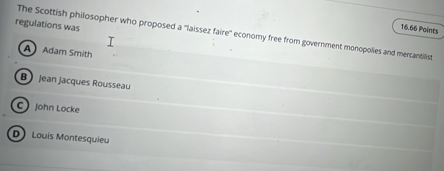 regulations was
16.66 Points
The Scottish philosopher who proposed a “laissez faire' economy free from government monopolies and mercantilist
AAdam Smith
B Jean Jacques Rousseau
C John Locke
D Louis Montesquieu