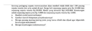 Seorang pedagang sepatu merencanakan akan membeli tidak lebih dari 1:00 pasang 
sepata wanita dan pría ontuk di jual. Harga beli sepasang sepate pría Rp 20.000 dan 
sepasang sepatu wasita Rp.30,000, Modal vang tersedia Rp.2,400.000. Keuntungan 
a. Buatlah model matematikanya! untuk sepasang segatu pría Rp. 4,000 dan sepasang sepatu wanita Rp. 5.000
h. Gambar daerals himpusan penyelesaiannya! 
c. Berapa pasang masing-masing jenis yang harus dibeli dan dijual agar diperolch 
d. Berapa keustangan maksimumnya? kuntungan maksim um?