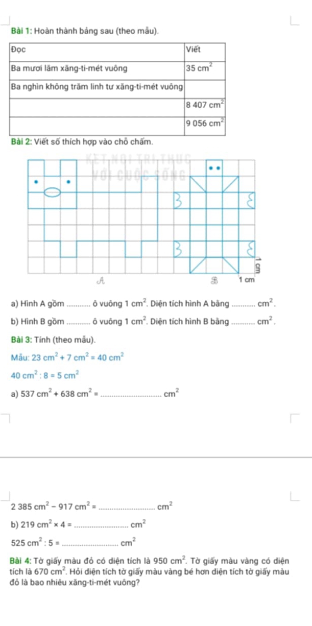 Hoàn thành bảng sau (theo mẫu).
Bài 2: Viết số thích hợp vào chỗ chấm.
$
B
A 1 cm
a) Hình A gồm_ ô vuông 1cm^2.  Diện tích hình A bằng_ cm^2.
b) Hình B gồm _ô vuông 1cm^2. Diện tích hình B bàng _ cm^2.
Bài 3: Tính (theo mẫu).
Mẫu: 23cm^2+7cm^2=40cm^2
40cm^2:8=5cm^2
a) 537cm^2+638cm^2= _ cm^2
2385cm^2-917cm^2= _
cm^2
b) 219cm^2* 4= _ cm^2
525cm^2:5= _
cm^2
Bài 4: Tờ giấy màu đỏ có diện tích là 950cm^2. Tờ giấy màu vàng có diện
tích là 670cm^2 *. Hỏi diện tích tờ giấy màu vàng bé hơn diện tích tờ giấy màu
đỏ là bao nhiêu xăng-ti-mét vuông?