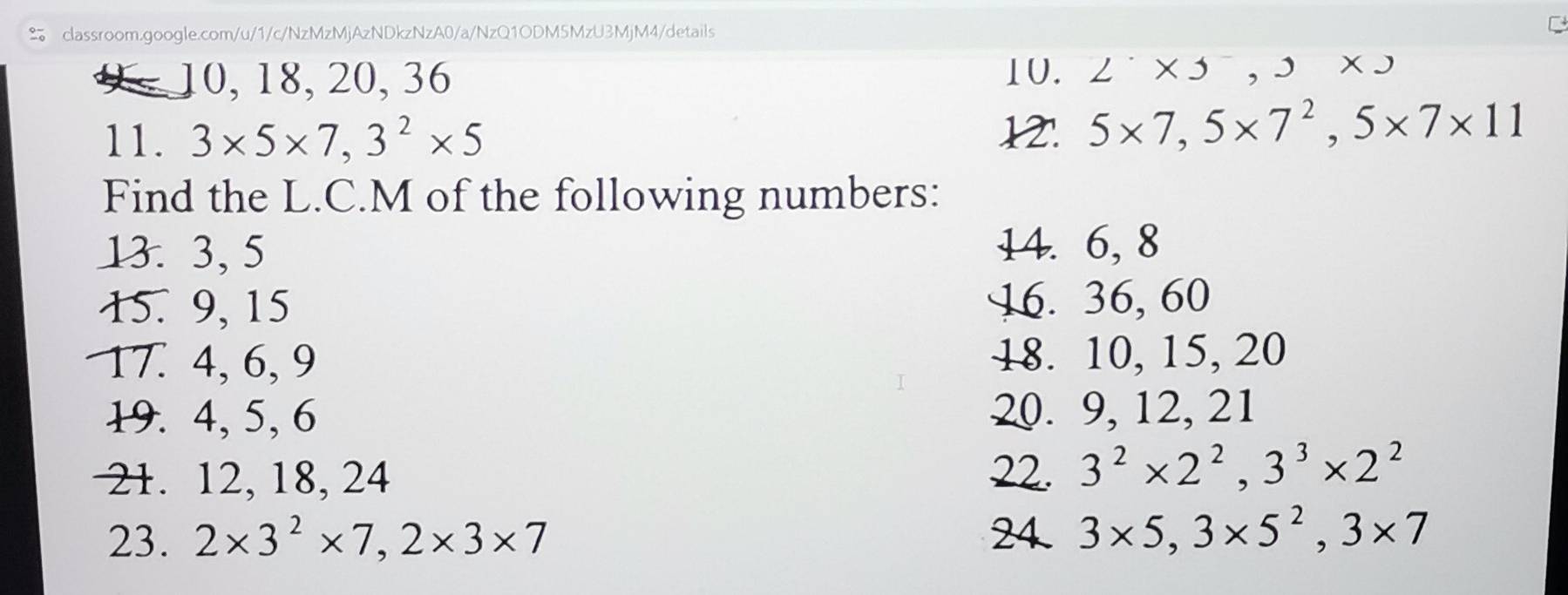 9 10, 18, 20, 36
10. 2^.* 3* 5, 
11. 3* 5* 7, 3^2* 5
12. 5* 7, 5* 7^2, 5* 7* 11
Find the L.C.M of the following numbers: 
13. 3, 5
14. 6, 8
15. 9, 15 16. 36, 60
17. 4, 6, 9 18. 10, 15, 20
19. 4, 5, 6 20. 9, 12, 21
21. 12, 18, 24 22. 3^2* 2^2, 3^3* 2^2
23. 2* 3^2* 7, 2* 3* 7 24 3* 5, 3* 5^2, 3* 7