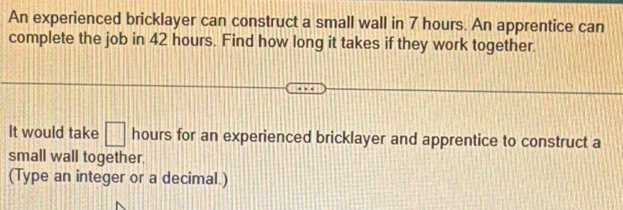 An experienced bricklayer can construct a small wall in 7 hours. An apprentice can 
complete the job in 42 hours. Find how long it takes if they work together. 
It would take □ hours for an experienced bricklayer and apprentice to construct a 
small wall together. 
(Type an integer or a decimal.)