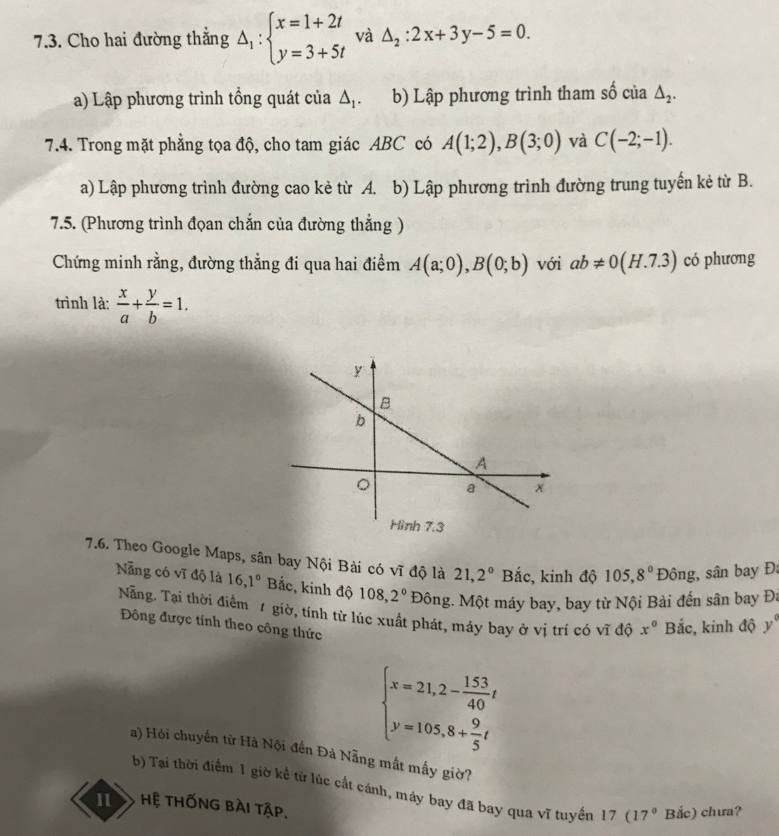 Cho hai đường thẳng △ _1:beginarrayl x=1+2t y=3+5tendarray. và △ _2:2x+3y-5=0.
a) Lập phương trình tổng quát của △ _1. b) Lập phương trình tham số của △ _2.
7.4. Trong mặt phẳng tọa độ, cho tam giác ABC có A(1;2),B(3;0) và C(-2;-1).
a) Lập phương trình đường cao kẻ từ A. b) Lập phương trình đường trung tuyến kẻ từ B.
7.5. (Phương trình đọan chắn của đường thẳng )
Chứng minh rằng, đường thẳng đi qua hai điểm A(a;0),B(0;b) với ab!= 0(H.7.3) có phương
trình là:  x/a + y/b =1.
7.6. Theo Google Maps, sân bay Nội Bài có vĩ độ là 21,2^0 Bắc, kinh độ 105,8^0 Đông, sân bay Đa
Nẵng có vĩ độ là 16,1° Bắc, kinh độ 108,2° Đông. Một máy bay, bay từ Nội Bài đến sân bay Đá
Nẵng. Tại thời điểm t giờ, tính từ lúc xuất phát, máy bay ở vị trí có vĩ độ x^0 Bắc, kinh độ y°
Đông được tính theo công thức
beginarrayl x=21,2- 153/40 t y=105,8+ 9/5 tendarray.
a) Hỏi chuyến từ Hà Nội đến Đà Nẵng mất mấy giờ?
b) Tại thời điểm 1 giờ kể từ lúc cất cánh, máy bay đã bay qua vĩ tuyển 17 (17° Bắc) chưa?
11 Hệ THỐNG BÀI tập.