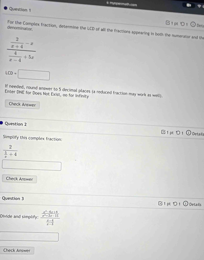 myopenmath.com 
Question 1 
1 pt 0 1 Det 
denominator, 
For the Complex fraction, determine the LCD of all the fractions appearing in both the numerator and the
frac  2/x+4 -x 4/x-4 +5x
LCD=□
If needed, round answer to 5 decimal places (a reduced fraction may work as well). 
Enter DNE for Does Not Exist, oo for Infinity 
Check Answer 
Question 2 
C1 pt Details 
Simplify this complex fraction:
frac 2 5/x +4
Check Answer 
Question 3 Details 
1 pt 1 
Divide and simplify: frac  (x^2-6x+8)/x^2+2x-15  (x-4)/x-3 
Check Answer