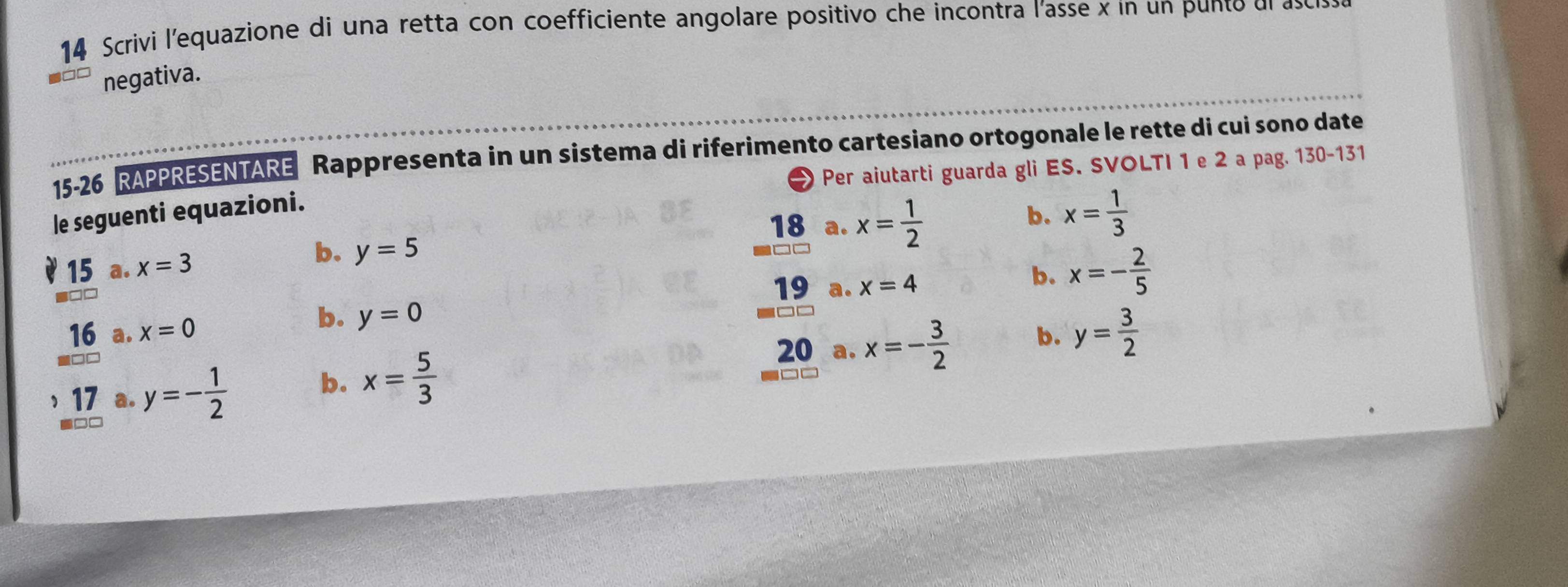 Scrivi l'equazione di una retta con coefficiente angolare positivo che incontra l'asse x in un punto dlas
negativa.
15-26 RAPPRESENTARE Rappresenta in un sistema di riferimento cartesiano ortogonale le rette di cui sono date
le seguenti equazioni. Per aiutarti guarda gli ES. SVOLTI 1 e 2 a pag. 130-131
18 a. x= 1/2 
b. x= 1/3 
15 a. x=3
b. y=5
19 a. x=4
b. x=- 2/5 
b. y=0
16 a. x=0 b. y= 3/2 
□□
17 a. y=- 1/2 
b. x= 5/3 
20 a. x=- 3/2 