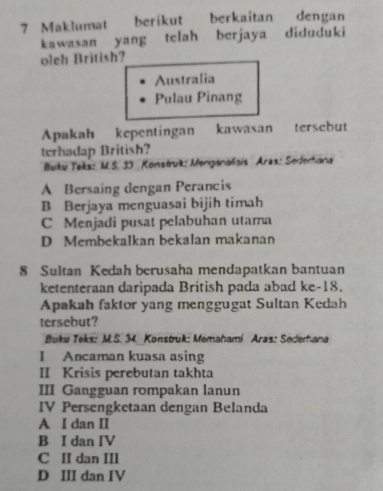 Maklumat berikut berkaitan dengan
kawasan yang telah berjaya diduduki
olch British?
Australia
Pulau Pinang
Apakah kepentingan kawasan tersebut
terhadap British?
Buku Teks: M.S. 33 Konstruk: Menganalsis Aras: Sederhana
A Bersaing dengan Perancis
B Berjaya menguasai bijih timah
C Menjadi pusat pelabuhan utama
D Membekalkan bekalan makanan
8 Sultan Kedah berusaha mendapatkan bantuan
ketenteraan daripada British pada abad ke- 18.
Apakah faktor yang menggugat Sultan Kedah
tersebut?
Buku Teks: M.S. 34 Konstruk: Memahami Aras: Sederhana
I Ancaman kuasa asing
II Krisis perebutan takhta
III Gangguan rompakan lanun
IV Persengketaan dengan Belanda
A I dan II
B I dan IV
C II dan III
D III dan IV