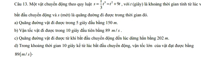 Một vật chuyển động theo quy luật s= 1/3 t^3-t^2+9t , với t (giây) là khoảng thời gian tính từ lúc y
bắt đầu chuyển động và s (mét) là quãng đường đi được trong thời gian đó.
a) Quãng đường vật đi được trong 5 giây đầu bằng 150 m.
b) Vận tốc vật đi được trong 10 giây đầu tiên bằng 89 m / s.
c) Quãng đường vật đi được từ khi bắt đầu chuyển động đến lúc dừng hằn bằng 202 m.
d) Trong khoảng thời gian 10 giây kể từ lúc bắt đầu chuyển động, vận tốc lớn của vật đạt được bằng
89(m/s)·