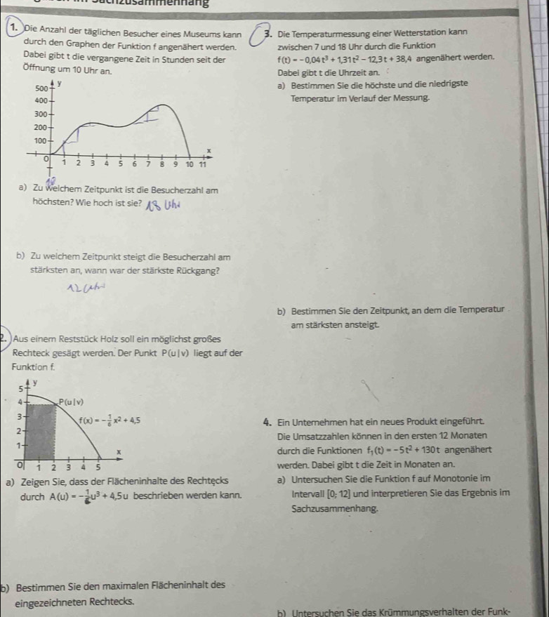 zusammenhang
1. Die Anzahl der täglichen Besucher eines Museums kann 3. Die Temperaturmessung einer Wetterstation kann
durch den Graphen der Funktion f angenähert werden. zwischen 7 und 18 Uhr durch die Funktion
Dabei gibt t die vergangene Zeit in Stunden seit der f(t)=-0,04t^3+1,31t^2-12,3t+38,4 angenähert werden.
Öffnung um 10 Uhr an. Dabei gibt t die Uhrzeit an.
a) Bestimmen Sie die höchste und die niedrigste
Temperatur im Verlauf der Messung.
a) Zu welchem Zeitpunkt ist die Besucherzahl am
höchsten? Wie hoch ist sie?
b) Zu welchem Zeitpunkt steigt die Besucherzahl am
stärksten an, wann war der stärkste Rückgang?
b) Bestimmen Sie den Zeitpunkt, an dem die Temperatur
am stärksten ansteigt.
2. Aus einem Reststück Holz soll ein möglichst großes
Rechteck gesägt werden. Der Punkt P(u|v) liegt auf der
Funktion f.
4. Ein Unternehmen hat ein neues Produkt eingeführt.
Die Umsatzzahlen können in den ersten 12 Monaten
durch die Funktionen f_1(t)=-5t^2+130t angenähert
werden. Dabei gibt t die Zeit in Monaten an.
a) Zeigen Sie, dass der Flächeninhalte des Rechtęcks a) Untersuchen Sie die Funktion f auf Monotonie im
durch A(u)=- 1/6 u^3+4,5u beschrieben werden kann. Intervall [0;12] und interpretieren Sie das Ergebnis im
Sachzusammenhang.
b) Bestimmen Sie den maximalen Flächeninhalt des
eingezeichneten Rechtecks.
b). Untersuchen Sie das Krümmungsverhalten der Funk-