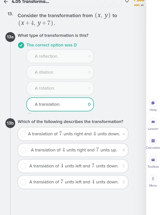 4.05 Transforma...
==== x4
13. Consider the transformation from (x,y) to
(x+4,y+7). 
13a What type of transformation is this?
The correct option was D
A reflection. A
A dilation B
A rotation. C
A translation. D
Help
13b Which of the following describes the transformation?
Lesson
A translation of 7 units right and 4 units down. A
A translation of 4 units right and 7 units up. B Calculato
A translation of 4 units left and 7 units down. Toolbox
A translation of 7 units left and 4 units down.
More