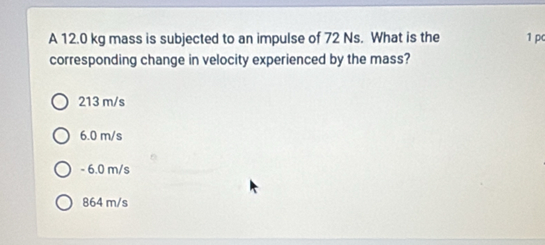 A 12.0 kg mass is subjected to an impulse of 72 Ns. What is the 1 p
corresponding change in velocity experienced by the mass?
213 m/s
6.0 m/s
- 6.0 m/s
864 m/s