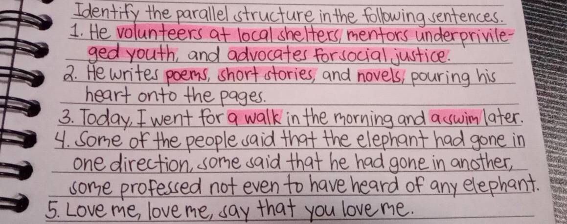 Identify the parallel structure in the following sentences. 
1. He volunteers at local shelters, mentors underprivile- 
ged youth, and advocates for social justice. 
2. He writes poems, short stories, and novels, pouring his 
heart onto the pages. 
3. Today, I went for a walk in the morning and a swimlater. 
4. Some of the people said that the elephant had gone in 
one direction, some said that he had gone in another, 
some professed not even to have heard of any elephant. 
5. Love me, love me, say that you love me.