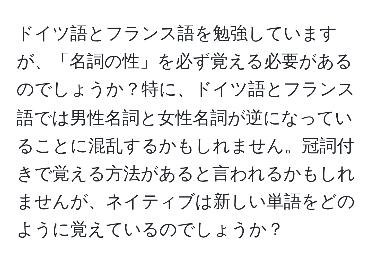 ドイツ語とフランス語を勉強していますが、「名詞の性」を必ず覚える必要があるのでしょうか？特に、ドイツ語とフランス語では男性名詞と女性名詞が逆になっていることに混乱するかもしれません。冠詞付きで覚える方法があると言われるかもしれませんが、ネイティブは新しい単語をどのように覚えているのでしょうか？