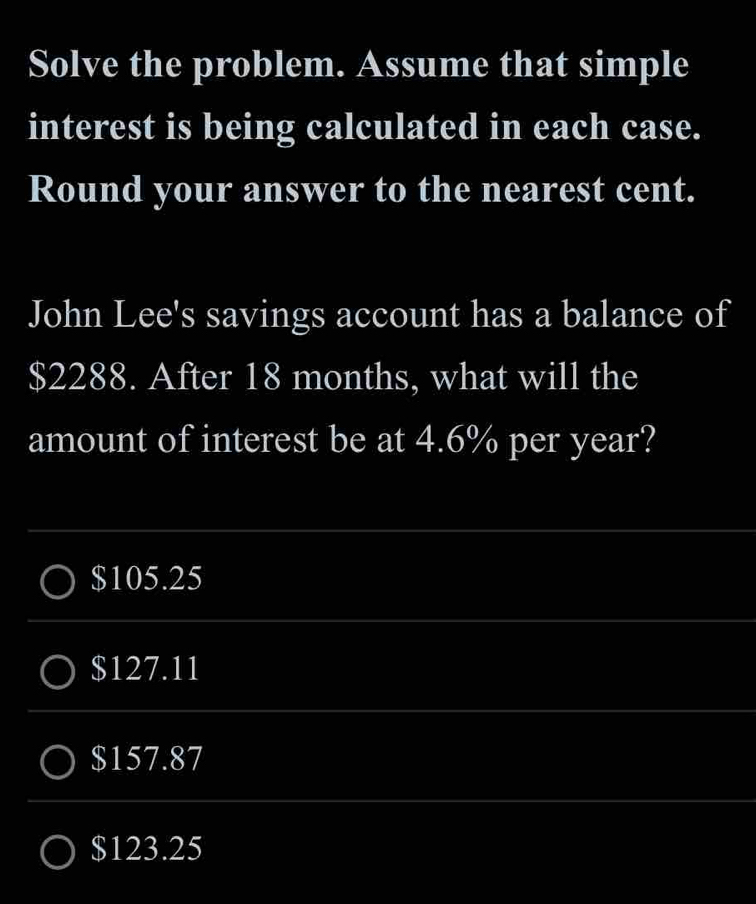 Solve the problem. Assume that simple
interest is being calculated in each case.
Round your answer to the nearest cent.
John Lee's savings account has a balance of
$2288. After 18 months, what will the
amount of interest be at 4.6% per year?
$105.25
$127.11
$157.87
$123.25