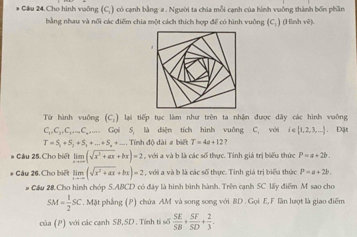 » Câu 24.Cho hình vuông (C_1) có cạnh bằng a . Người ta chia mỗi cạnh của hình vuông thành bốn phần 
bằng nhau và nối các điểm chia một cách thích hợp để có hình vuông (C_2) (Hình vẽ). 
Từ hình vuông (C_2) lại tiếp tục làm như trên ta nhận được dãy các hình vuông
C_1, C_2, C_3,..., C_n,... Gọi S_1 là diện tích hình vuông C_i với ₹i e  1,2,3,.... Đặt
T=S_1+S_2+S_3+...+S_n+... Tính độ dài # biết T=4a+12 ? 
» Câu 25. Cho biết limlimits _xto +∈fty (sqrt(x^2+ax)+bx)=2 , với a và b là các số thực. Tính giá trị biểu thức P=a+2b. 
» Câu 26. Cho biết limlimits _xto -∈fty (sqrt(x^2+ax)+bx)=2 , với a và b là các số thực. Tính giá trị biểu thức P=a+2b. 
# Cầu 28.Cho hình chóp S. ABCD có đáy là hình bình hành. Trên cạnh SC lấy điểm M sao cho
SM= 1/2 SC. Mặt phẳng (P) chứa AM và song song với BD . Gọi E, F Tần lượt là giao điểm 
cua(P ) với các cạnh SB,SD . Tính ti số  SE/SB + SF/SD + 2/3 .