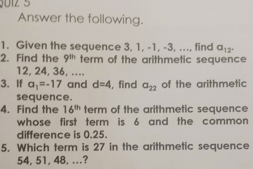 012 5 
Answer the following. 
1. Given the sequence 3, 1, -1, -3, ..., find a_12°
2. Find the 9^(th) term of the arithmetic sequence
12, 24, 36, .... 
3. If a_1=-17 and d=4 ,find a_22 of the arithmetic 
sequence. 
4. Find the 16^(th) term of the arithmetic sequence 
whose first term is 6 and the common 
difference is 0.25. 
5. Which term is 27 in the arithmetic sequence
54, 51, 48, ...?