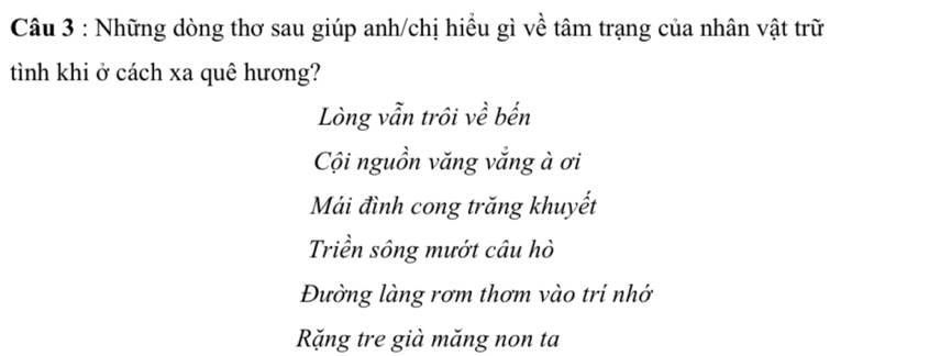 Những dòng thơ sau giúp anh/chị hiều gì về tâm trạng của nhân vật trữ
tình khi ở cách xa quê hương?
Lòng vẫn trôi về bến
Cội nguồn văng vắng à ơi
Mái đình cong trăng khuyết
Triền sông mướt câu hò
Đường làng rơm thơm vào tri nhớ
Rặng tre già măng non ta