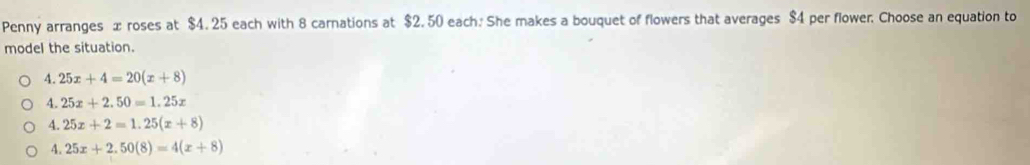 Penny arranges x roses at $4. 25 each with 8 carnations at $2. 50 each. She makes a bouquet of flowers that averages $4 per flower. Choose an equation to
model the situation.
4.25x+4=20(x+8)
4.25x+2.50=1.25x
4.25x+2=1.25(x+8)
4.25x+2.50(8)=4(x+8)