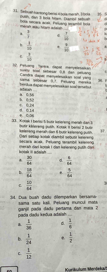 Sebuah kantong berisi 4 bola merah, 3 bola 35. S
putih, dan 3 bola hitam. Diambil sebuah d
bola secara acak. Peluang terambil bola d
merah atau hitam adalah
p
a.  3/7  d.  7/10 
k
b
b.  1/10  e.  9/10 
a
c.  3/10 
2. Peluang Tantra dapat menyelesaikan
suatu soal sebesar 0,8 dan peluang C
Candra dapat menyelesaikan soal yang
sama sebesar 0,7. Peluang mereka
36. P
berdua dapat menyelesaikan soal tersebut   
adalah ....
a. 0,56
b. 0,52
c. 0,24
d. 0,14
e. 0,06
33. Kotak I berisi 5 butir kelereng merah dan 3
butir kelereng putih. Kotak II berisi 2 butir
kelereng merah dan 6 butir kelereng putih. 37.
Dari setiap kotak diambil sebutir kelereng
secara acak. Peluang terambil kelereng
merah dari kotak I dan kelereng putih dari
kotak II adalah ....
a.  30/64  d.  6/64 
b.  18/64  e.  5/64 
C.  10/64 
3
34. Dua buah dadu dilemparkan bersama-
sama satu kali. Peluang muncul mata
ganjil pada dadu pertama dan mata 2
pada dadu kedua adalah ....
a.  1/36  d.  1/6 
b.  1/24  e.  1/2 
C.  1/12 
en
Kurikulum Merdeka/