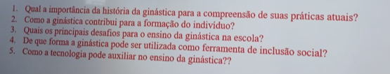 Qual a importância da história da ginástica para a compreensão de suas práticas atuais? 
2. Como a ginástica contribui para a formação do indivíduo? 
3. Quais os principais desafios para o ensino da ginástica na escola? 
4. De que forma a ginástica pode ser utilizada como ferramenta de inclusão social? 
5. Como a tecnologia pode auxiliar no ensino da ginástica??