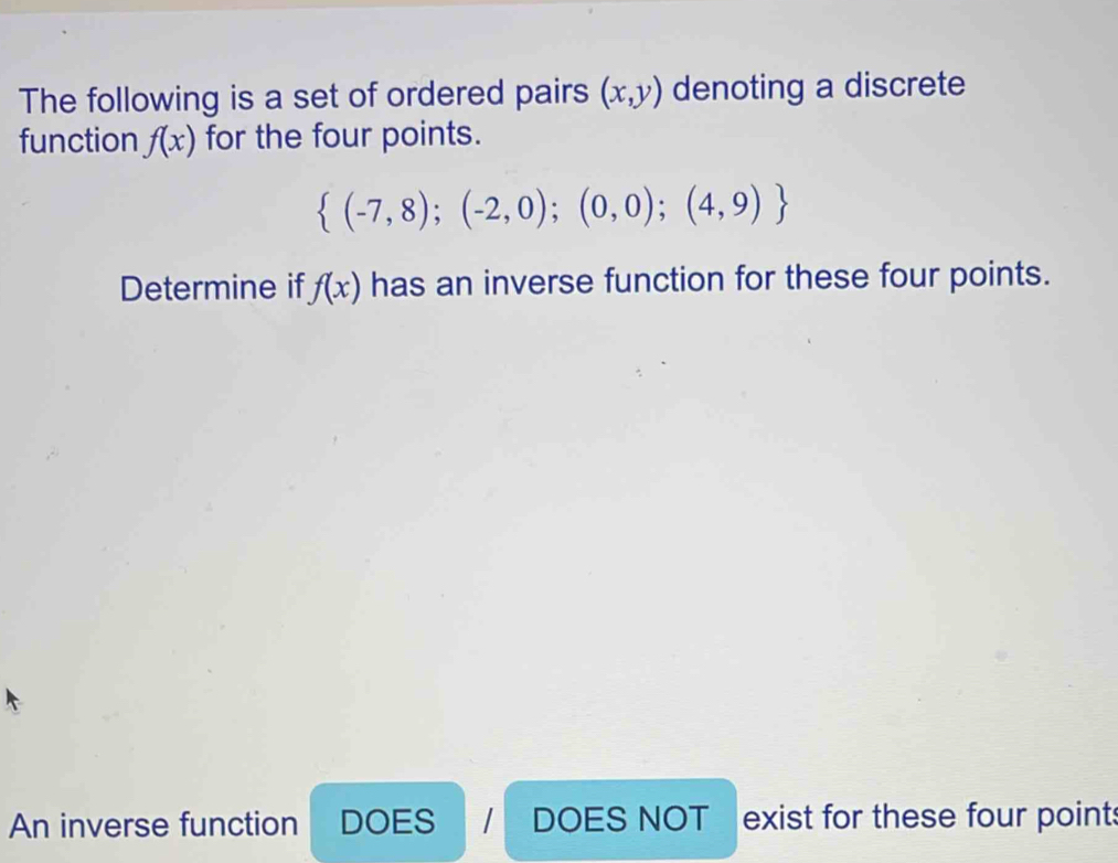 The following is a set of ordered pairs (x,y) denoting a discrete 
function f(x) for the four points.
 (-7,8);(-2,0);(0,0);(4,9)
Determine if f(x) has an inverse function for these four points. 
An inverse function DOES I DOES NOT exist for these four points