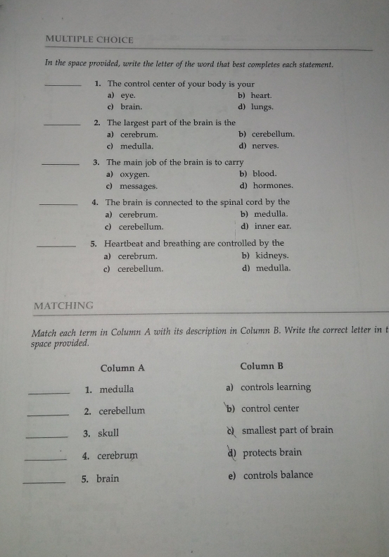 In the space provided, write the letter of the word that best completes each statement.
_1. The control center of your body is your
a) eye. b) heart.
c) brain. d) lungs.
_2. The largest part of the brain is the
a) cerebrum. b)cerebellum.
c) medulla. d) nerves.
_3. The main job of the brain is to carry
a) oxygen. b) blood.
c) messages. d) hormones.
_4. The brain is connected to the spinal cord by the
a) cerebrum. b) medulla.
c) cerebellum. d) inner ear.
_5. Heartbeat and breathing are controlled by the
a) cerebrum. b) kidneys.
c) cerebellum. d) medulla.
MATCHING
Match each term in Column A with its description in Column B. Write the correct letter in t
space provided.
Column A Column B
_1. medulla a) controls learning
_2. cerebellum b) control center
_3. skull c smallest part of brain
_4. cerebrum d) protects brain
_5. brain e) controls balance