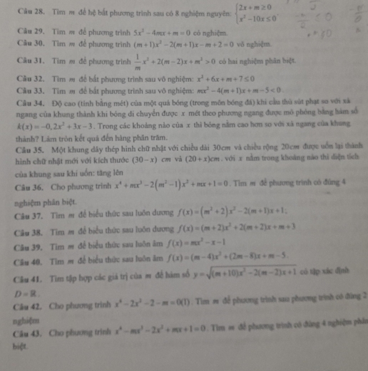 Tìm m để hệ bắt phương trình sau có 8 nghiệm nguyên: beginarrayl 2x+m≥ 0 x^2-10x≤ 0endarray. .
Câu 29. Tim m để phương trình 5x^2-4mx+m=0 có nghiệm.
Câu 30. Tìm m đề phương trình (m+1)x^2-2(m+1)x-m+2=0 vǒ nghiệm.
Câu 31. Tim m để phương trình  1/m x^2+2(m-2)x+m^2>0 có hai nghiệm phân biệt
Câu 32. Tìm  để bắt phương trình sau vô nghiệm: x^2+6x+m+7≤ 0
Câu 33. Tim m để bắt phương trình sau vô nghiệm: mx^2-4(m+1)x+m-5<0.
Cầu 34. Độ cao (tỉnh bằng mét) của một quả bóng (trong môn bóng đã) khi cầu thủ sút phạt so với xã
ngang của khung thành khi bóng di chuyển được x mét theo phương ngang được mô phỏng bằng hàm số
k(x)=-0,2x^2+3x-3. Trong các khoảng nào của x thì bóng nằm cao hơn sơ với xã ngang của khung
thành? Làm tròn kết quá đến hàng phân trăm.
Câu 35. Một khung dây thép hình chữ nhật với chiều dài 30cm và chiều rộng 20cm được uốn lại thành
hình chữ nhật mới với kích thước (30-x)cm và (20+x)cm. với x nằm trong khoàng nào thì diện tích
của khung sau khí uốn: tăng lên
Câu 36. Cho phương trình x^4+mx^3-2(m^2-1)x^2+mx+1=0. Tìm m đề phương trình có đùng 4
nghiệm phân biệt.
Câu 37. Tìm m đế biểu thức sau luôn dương f(x)=(m^2+2)x^2-2(m+1)x+1;
Câu 38. Tim m đề biểu thức sau luôn dương f(x)=(m+2)x^2+2(m+2)x+m+3
Câu 39. Tim m để biểu thức sau luôn âm f(x)=mx^2-x-1
Câu 40. Tim m để biểu thức sau luôn âm f(x)=(m-4)x^2+(2m-8)x+m-5.
Câu 41. Tìm tập hợp các giá trị của m để hàm số y=sqrt((m+10)x^2-2(m-2)x+1) có t]p xác dình
D=R.
Câu 42. Cho phương trình x^4-2x^2-2-m=0(1). Tìm m để phương trình sau phương trình có đùng 2
nghiệm
Câu 43. Cho phương trình x^4-mx^3-2x^2+mx+1=0. Tim = để phương trình có đùng 4 nghiệm phần
biệt.