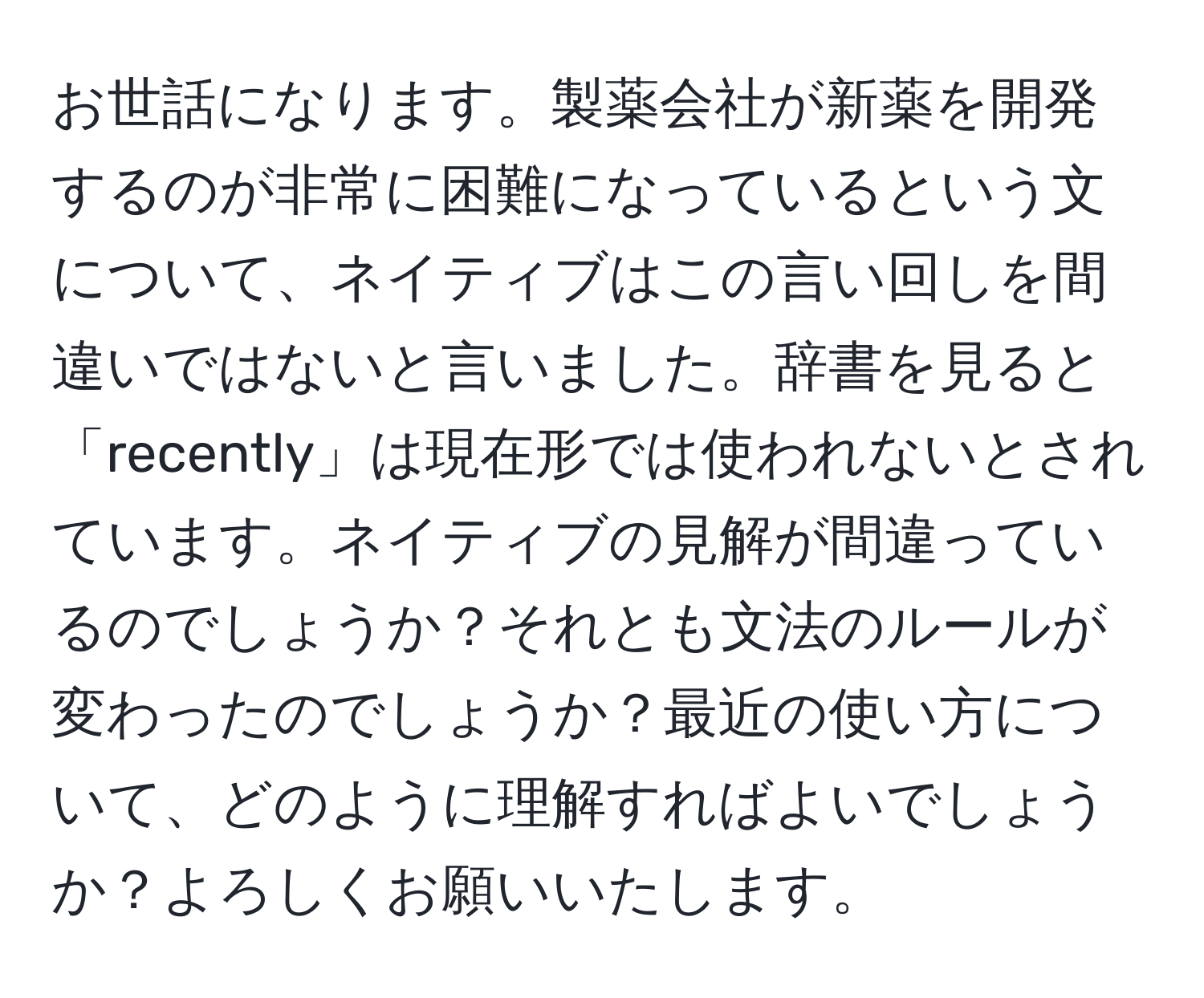 お世話になります。製薬会社が新薬を開発するのが非常に困難になっているという文について、ネイティブはこの言い回しを間違いではないと言いました。辞書を見ると「recently」は現在形では使われないとされています。ネイティブの見解が間違っているのでしょうか？それとも文法のルールが変わったのでしょうか？最近の使い方について、どのように理解すればよいでしょうか？よろしくお願いいたします。