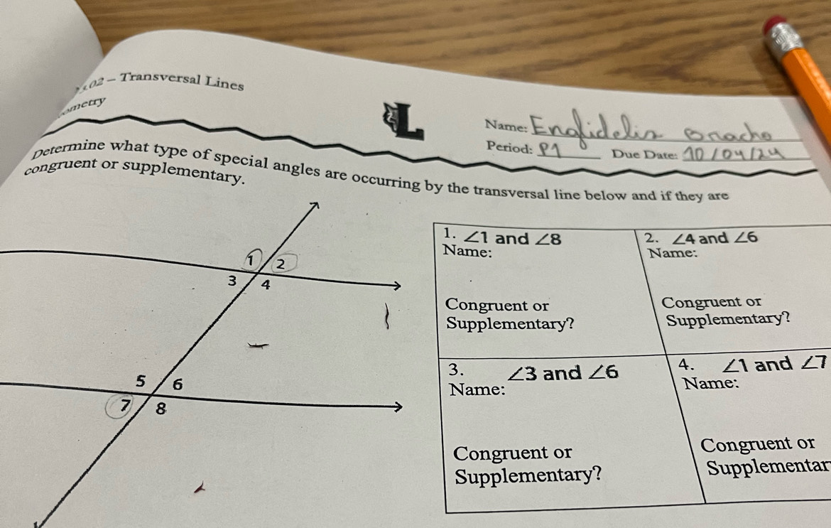 Transversal Lines 
metry 
_ 
Name: 
Period: Due Date: 
congruent or supplementary. 
Determine what type of special angles are occurring by the transversal line below and if they are
∠ 1 and ∠ 8 2. ∠ 4 and ∠ 6
Name: 
Congruent or Congruent or 
Supplementary? Supplementary?
∠ 3 and ∠ 6 4. ∠ 1 and ∠ 7
Name: 
Name: 
Congruent or Congruent or 
Supplementary? Supplementar