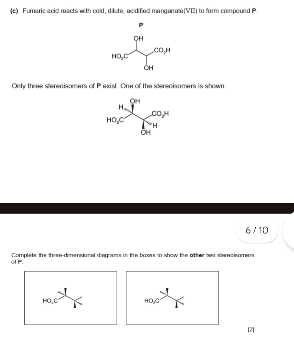 Fumaric acid reacts with cold, dilute, acidified manganate(VII) to form compound P.
P
Only three stereoisomers of P exist. One of the stereoisomers is shown.
6 / 10
Complete the three-dimensional diagrams in the boxes to show the other two stereoisomers
of P.
HO_2C
HO_2C '''' ''''
[2]