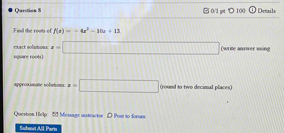 つ 100 ⓘ Details 
Find the roots of f(x)=-4x^2-10x+13. 
exact solutions: x=□ □ (write answer using 
square roots) 
approximate solutions: x=□ (round to two decimal places) 
Question Help: Message instructor D Post to forum 
Submit All Parts