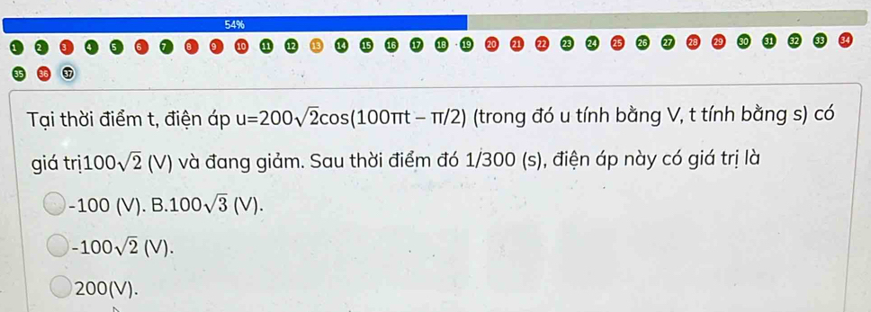 54%
Tại thời điểm t, điện áp u=200sqrt(2)cos (100π t-π /2) (trong đó u tính bằng V, t tính bằng s) có
giá tri100sqrt(2)(V) và đang giảm. Sau thời điểm đó 1/300 (s), điện áp này có giá trị là
-100(V).B.100sqrt(3)(V).
-100sqrt(2)(V).
200(V).