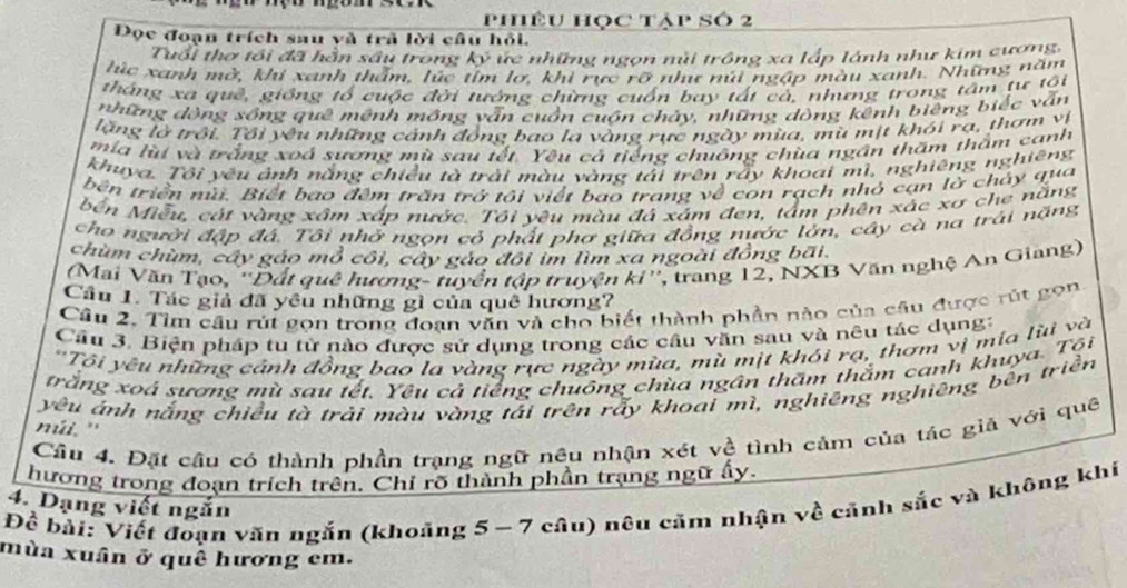 phêu học tập số 2
Đọc đoạn trích sau yà trã lời câu hỏi.
Tuổi thợ tối đã hằn sâu trong ký ực những ngọn núi trồng xa lấp lánh như kim cương,
lúc xanh mở, khi xanh thẩm, lúc tím lơ, khi rực rỡ như núi ngập màu xanh. Những năm
tháng xa quê, giống tổ cuộc đời tướng chừng cuốn bay tất cả, nhưng trong tâm tư tôi
những dòng sồng quê mệnh mông vẫn cuồn cuộn chảy, những dòng kênh biêng biếc vẫn
lặng lờ trồi. Tổi yêu những cảnh đồng bao la vàng rực ngày mùa, mù mịt khói rạ, thơm vị
mía lù và trắng xoá sương mù sau tết. Yêu cả tiếng chuông chùa ngân thăm thầm canh
khuya. Tôi yêu ảnh nắng chiều tà trải màu vàng tải trên rấy khoai mì, nghiêng nghiêng
bên triển nữ. Biết bao đêm trấn trở tôi viết bao trang về con rạch nhỏ cạn lờ chây qua
bến Miễu, cát vàng xâm xấp nước. Tôi yêu màu đá xám đen, tâm phên xác xơ che năng
cho người đập đá. Tôi nhớ ngọn cỏ phất phơ giữa đồng nước lớn, cây cà na trái nặng
chùm chùm, cây gáo mỏ côi, cây gào đôi im lìm xa ngoài đồng bãi
(Mai Văn Tạo, ''Đất quê hượng- tuyển tập truyện ki'', trang 12, NXB Văn nghệ An Giang)
Cầu 1. Tác giả đã yêu những gì của quê hương?
Câu 2. Tìm câu rút gọn trong đoạn văn và cho biết thành phần nào của câu được rút gọn
Cầu 3. Biện pháp tu từ nào được sử dụng trong các câu văn sau và nêu tác dụng:
'Tối yêu những cảnh đồng bao la vàng rực ngày mùa, mù mịt khói rạ, thơm vị mia lùi và
trắng xoá sương mù sau tết. Yêu cả tiếng chuông chùa ngân thăm thằm canh khuya. Tội
yêu ảnh nắng chiều tà trải màu vàng tải trên rấy khoai mì, nghiêng nghiêng bên triền
múi. '
Cầu 4. Đặt cầu có thành phần trạng ngữ nêu nhận xét về tình cảm của tác giả với quê
hương trong đoạn trích trên. Chỉ rõ thành phần trạng ngữ ấy.
Để bài: Viết đoạn văn ngắn (khoảng 5 - 7 câu) nêu căm nhận về cảnh sắc và không khí
4. Dạng viết ngắn
mùa xuân ở quê hương em.