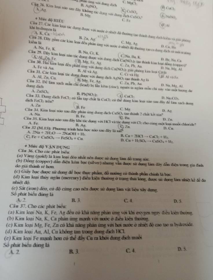 phan ứng với dụng địch AgNO_3
C. MgCl: 1 CuCl
 Ag
C
B. CuSO, ① NaNO
Cậm 26. Kim loại nào sau đãy không tác dụng với dụng dịch CuSO, C. Fe
B. Mg
* Mức độ HIÈU
D Al
khi hydrogen là
Cầu 27. Các kim loại tác dụng được với nuớc ở nhiệt độ thường tạo thành đong địch loàn và giải phòng
A K.Ca-1
R. Zn, Ag
kiển là C. Mg, Ag
Câu 28. Dây gồm các kim loại đều phần ứng với nước ở nhiệt độ thường tạo ra dung địch có mới trường
D. Ca, Ba
A. Na, Fe, K. B. Na, Cr, K. C,)Na, Ba, K. Ile,Na,Ca.
D. 
Câu 29. Dãy kim loại nào tác dụng được với dụng dịch Cu NO_3 : ạo thành kim loại đồng (copper)" D. Na, Mg. Al.
F B Mg, Fc, Ag C. Zn, Pb, An
Căm 30, Hai kim loại đếu phần ứng với dung dịch Cu(NO)): giải phóng ka loại Ci là
A. Fe và Au B. Al và Ag. C. Cr và Hg D. Al và Fe
Câu 31. Các kim loại tác dụng được với dung dịch AgNO %  ạao thành A g là
A. Al, Zn, Cn. B. Mg, Fe, Ag C. Za, Pb, Au D. Na M= Aj
Ciu 32. Doverline c làm sạch màn chī (lead) bị lần kěm (zinc), nguời ta ngăm mẫu chú này vào mội luong do
dung dịch
A ZnSO_4 B. Pb(NO_3)_2 CaCl· D. Na· CO_2
Cäu 33. Dung dịch FeCl_2 có lần tạp chất là CuCl có thể đùng kim loại nào sau đây để làm sạch dung
dịch FeCl₃ tên?
A. Zn B. Fe C. M_8 D. Ag
Câm 34. Kim loại nào sau đây phản ứng dung dịch CuSO 4 tạo thành 2 chất kết tủ
A. Na B. Fe. (. Ba
D. Zn
Cầu 35. Kim loại não sam đây khi tác dụng với HCl và tác dụng với Cl₂ cho cùng một loại muôi chloride?
A. Fe R Ag C Zn
Cin 32(M.15) : Phương trình hóa học não sau đây là sa? D. Cu
A. 2Na+2H_2Oto 2NaOH+H_2
C Fe+CuSO_4to FeSO_4+Cu
B. Ca+2HClto CaCl_2+H_2
D. Cu+H_2SO_4to CuSO_4+H_2
+ Mức độ VậN DụNG
Câu 36. Cho các phát biểu
(a) Vàng (gold) là kim loại đéo nhất nên được sử dụng làm đồ trang sức
(b) Đồng (copper) dẫn điện kém bạc (silver) nhưng vẫn được sử dụng làm dây dẫn điện trong gia đình
do giá thành rẻ hơn.
(c) Giây bạc được sử dụng để bọc thực phẩm, đồ nướng có thành phần chính là bạc.
(d) Kim loại thủy ngân (mercury) điều kiện thường ở trạng thái lóng, được sử dụng làm nhiệt kê đễ đo
nhiệt độ.
(c) Sắt (iron) đẻo, có độ cing cao nên được sử dụng làm vật liệu xãy dụng.
Số phát biểu đùng là
A. 2 B. 3. C. 4. D. 5.
Câu 37. Cho các phát biểu:
(a) Kim loại Na, K, Fe, Ag đều có khả năng phân ứng với khi oxygen ngay điễu kiện thường.
(b) Kirs loại Na, K, Ca phân ứng mạnh với nước ở điều kiện thường.
(c) Kim loại Mg, Fe, Zn có khả năng phân ứng với hơi nước ở nhiệt độ cao tạo 1a hydroxide.
(d) Kim loại Au, Al, Cu không tan trong dung dịch HCl
(c) Kim loại Fe mạnh hơn có thể đẩy Cu ra khỏi đung địch muôi
Số phát biểu đùng là D. 5.
A. 2 B. 3. C. 4.