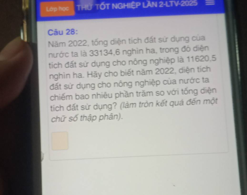 Lớp học THƯ TỐT NGHIỆP LAN 2-LTV-2025 
Câu 28: 
Năm 2022, tổng diện tích đất sử dụng của 
nước ta là 33134, 6 nghìn ha, trong đó diện 
tích đất sử dụng cho nông nghiệp là 11620, 5
nghìn ha. Hãy cho biết năm 2022, diện tích 
đất sử dụng cho nông nghiệp của nước ta 
chiếm bao nhiêu phần trăm so với tổng diện 
tích đất sử dụng? (làm tròn kết quả đến một 
chữ số thập phân).