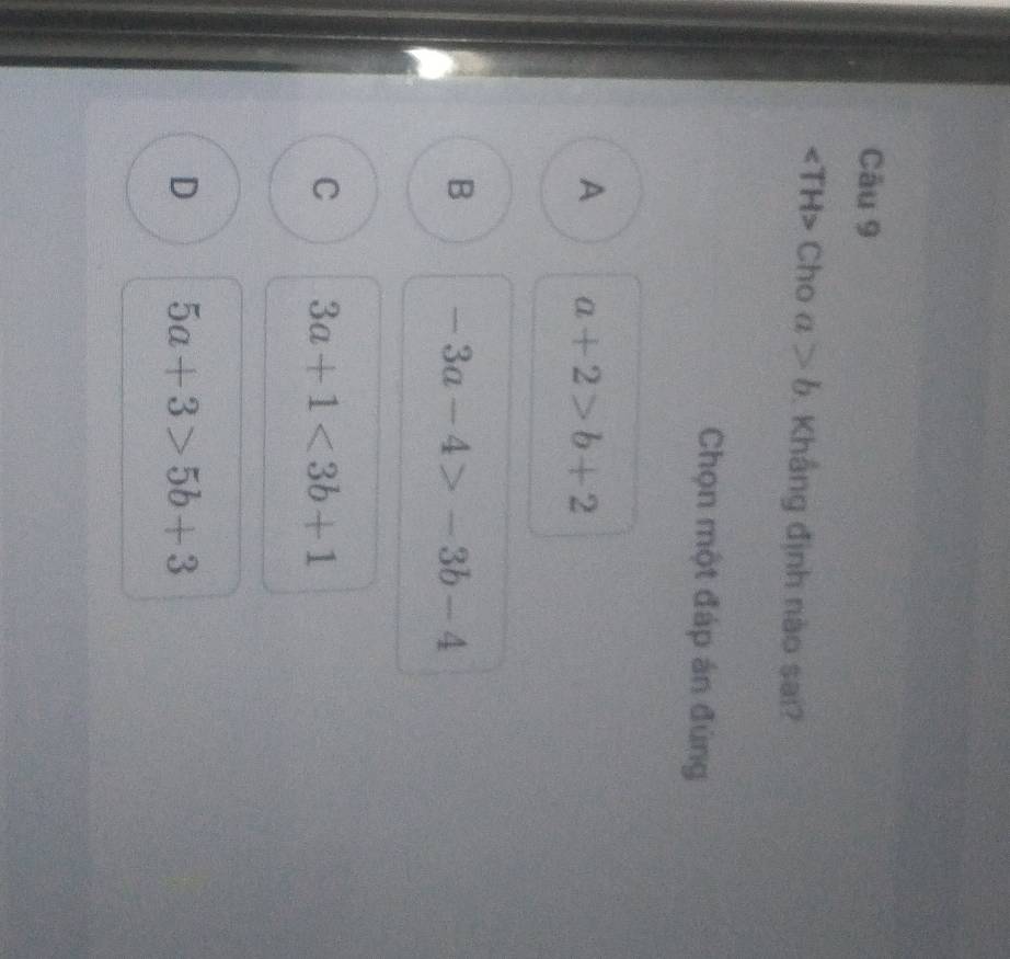 square 「H> Cho a>b Khắng định nào sai?
Chọn một đáp án đúng
A a+2>b+2
B -3a-4>-3b-4
C 3a+1<3b+1
D 5a+3>5b+3