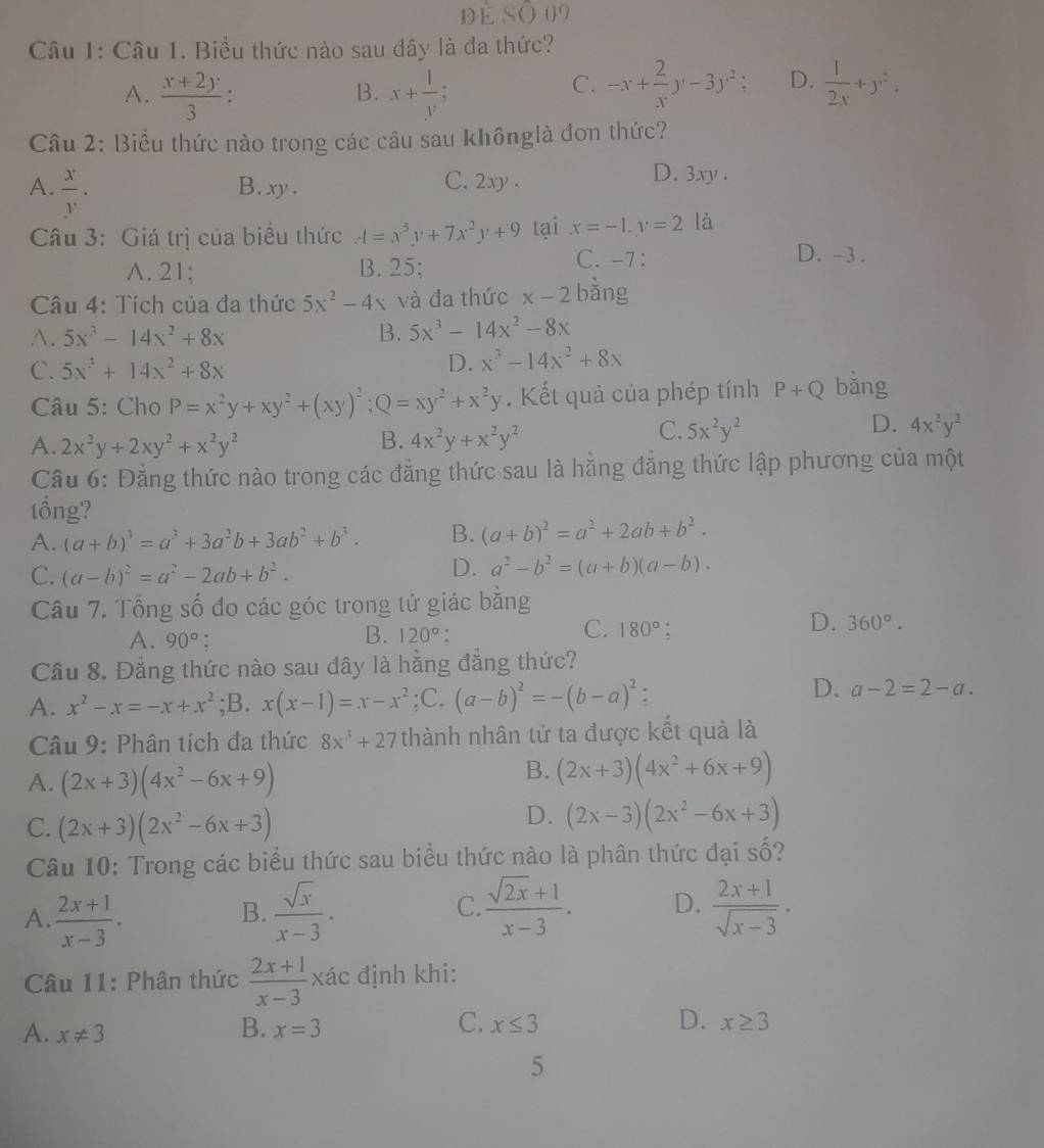 đè Số 09
Câu 1: Câu 1. Biểu thức nào sau dây là đa thức?
A.  (x+2y)/3  : B. x+ 1/y .
C. -x+ 2/x y-3y^2 a D.  1/2x +y^2.
Câu 2: Biểu thức nào trong các câu sau khônglà đơn thức?
A.  x/y . B. xy. C. 2xy . D. 3xy .
Câu 3: Giá trị của biểu thức A=x^3y+7x^2y+9 tại x=-1,y=2 là
A. 21: B. 25;
C. -7: D. -3 .
Câu 4: Tích của đa thức 5x^2-4x và đa thức x-2 bàng
A. 5x^3-14x^2+8x B. 5x^3-14x^2-8x
C. 5x^3+14x^2+8x
D. x^3-14x^2+8x
Câu 5: Cho P=x^2y+xy^2+(xy)^2;Q=xy^2+x^2y.  Kết quả của phép tính P+Q bǎng
A. 2x^2y+2xy^2+x^2y^2 B. 4x^2y+x^2y^2
D.
C. 5x^2y^2 4x^2y^2
Cầu 6: Đằng thức nào trong các đẳng thức sau là hằng đẳng thức lập phương của một
tổng?
A. (a+b)^3=a^3+3a^2b+3ab^2+b^3. B. (a+b)^2=a^2+2ab+b^2.
C. (a-b)^2=a^2-2ab+b^2.
D. a^2-b^2=(a+b)(a-b).
Câu 7. Tổng số đo các góc trong tứ giác bằng
B.
C.
A. 90° 120° 180°;
D. 360°.
Cầu 8. Đẳng thức nào sau dây là hằng đẳng thức?
D.
A. x^2-x=-x+x^2 ;B. x(x-1)=x-x^2;C. (a-b)^2=-(b-a)^2 a-2=2-a.
* Câu 9: Phân tích đa thức 8x^3+27 thành nhân tử ta được kết quả là
A. (2x+3)(4x^2-6x+9)
B. (2x+3)(4x^2+6x+9)
C. (2x+3)(2x^2-6x+3)
D. (2x-3)(2x^2-6x+3)
Câu 10: Trong các biểu thức sau biểu thức nào là phân thức đại số?
A.  (2x+1)/x-3 .  sqrt(x)/x-3 · C.  (sqrt(2x)+1)/x-3 . D.  (2x+1)/sqrt(x-3) ·
B.
* Câu 11: Phân thức  (2x+1)/x-3 xac định khi:
C.
A. x!= 3 x=3 x≤ 3 D. x≥ 3
B.
5