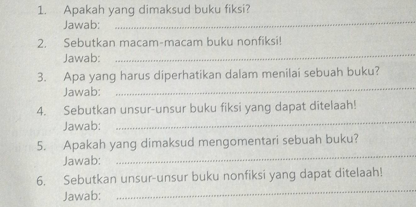 Apakah yang dimaksud buku fiksi? 
Jawab: 
_ 
_ 
2. Sebutkan macam-macam buku nonfiksi! 
Jawab: 
3. Apa yang harus diperhatikan dalam menilai sebuah buku? 
Jawab: 
_ 
4. Sebutkan unsur-unsur buku fiksi yang dapat ditelaah! 
Jawab: 
_ 
_ 
5. Apakah yang dimaksud mengomentari sebuah buku? 
Jawab: 
6. Sebutkan unsur-unsur buku nonfiksi yang dapat ditelaah! 
Jawab: 
_