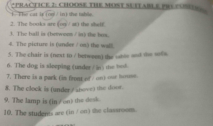 PRACTICE 2: CHOOSE THE MOST SUITABLE PRE POSETION 
1. The cat is (on / in) the table. 
2. The books are (on/ at) the shelf. 
3. The ball is (between / in) the box. 
4. The picture is (under / on) the wall. 
5. The chair is (next to / between) the table and the sofa 
6. The dog is sleeping (under / in) the bed. 
7. There is a park (in front of / on) our house. 
8. The clock is (under / above) the door. 
9. The lamp is (in / on) the desk. 
10. The students are (in / on) the classroom.