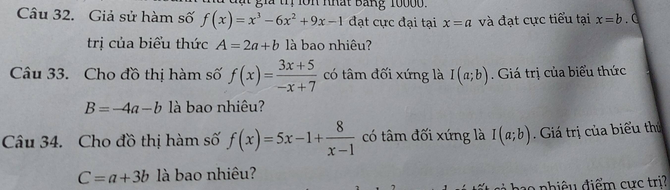 già tỉ lồn nhất bảng 10000. 
Câu 32. Giả sử hàm số f(x)=x^3-6x^2+9x-1 đạt cực đại tại x=a và đạt cực tiểu tại x=b C 
trị của biểu thức A=2a+b là bao nhiêu? 
Câu 33. Cho đồ thị hàm số f(x)= (3x+5)/-x+7  có tâm đối xứng là I(a;b). Giá trị của biểu thức
B=-4a-b là bao nhiêu? 
Câu 34. Cho đồ thị hàm số f(x)=5x-1+ 8/x-1  có tâm đối xứng là I(a;b). Giá trị của biểu thủ
C=a+3b là bao nhiêu? 
o nhiê u điểm cực tri?