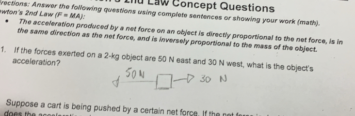 Lhu Law Concept Questions 
wton's 2nd Law (F=MA)
rections: Answer the following questions using complete sentences or showing your work (math). 
The acceleration produced by a net force on an object is directly proportional to the net force, is in 
the same direction as the net force, and is inversely proportional to the mass of the object. 
1. If the forces exerted on a 2-kg object are 50 N east and 30 N west, what is the object's 
acceleration? 
Suppose a cart is being pushed by a certain net force. If the not