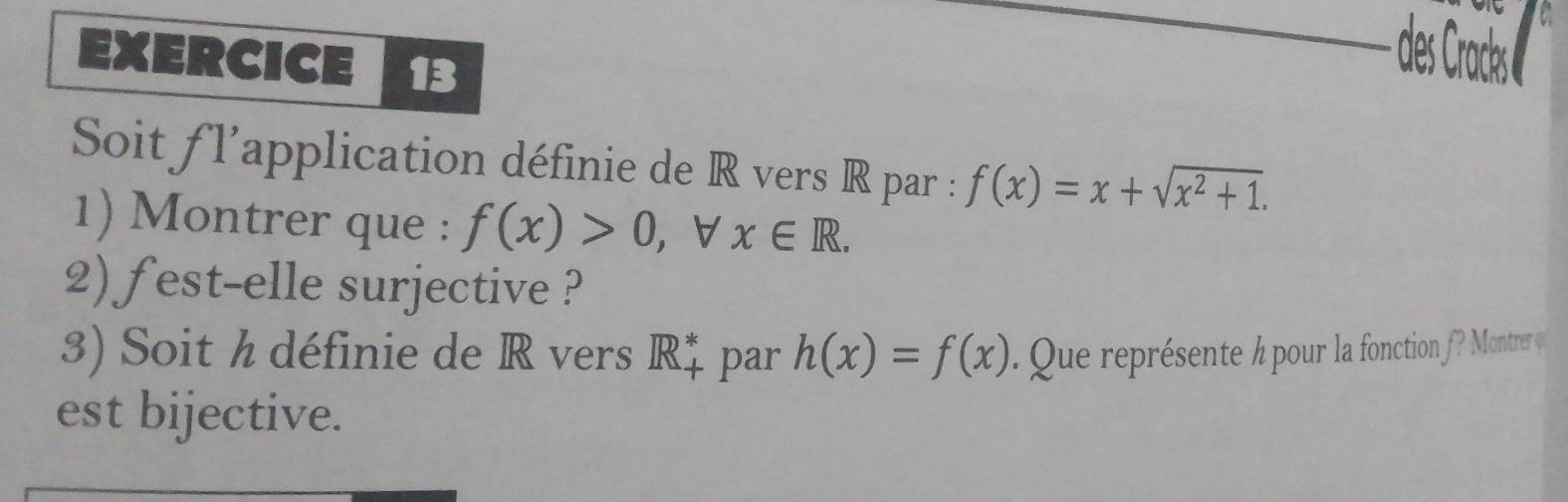 des racks 
Soit fl'application définie de R vers R par : f(x)=x+sqrt(x^2+1). 
1) Montrer que : f(x)>0 ， ∀ x∈ R. 
2) fest-elle surjective ? 
3) Soit h définie de R vers R_+^* par h(x)=f(x). Que représente h pour la fonction f? Montrer φ 
est bijective.