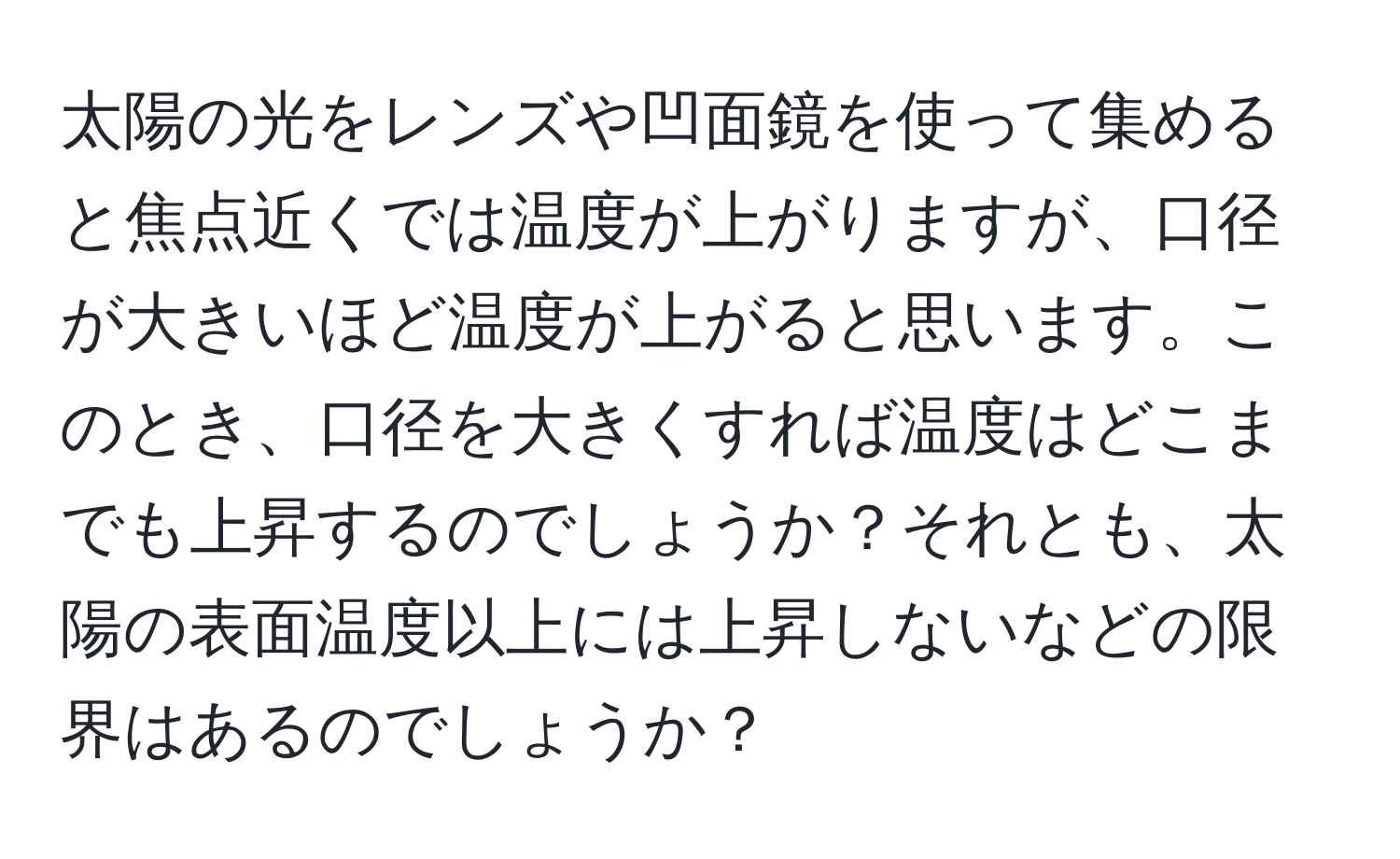 太陽の光をレンズや凹面鏡を使って集めると焦点近くでは温度が上がりますが、口径が大きいほど温度が上がると思います。このとき、口径を大きくすれば温度はどこまでも上昇するのでしょうか？それとも、太陽の表面温度以上には上昇しないなどの限界はあるのでしょうか？