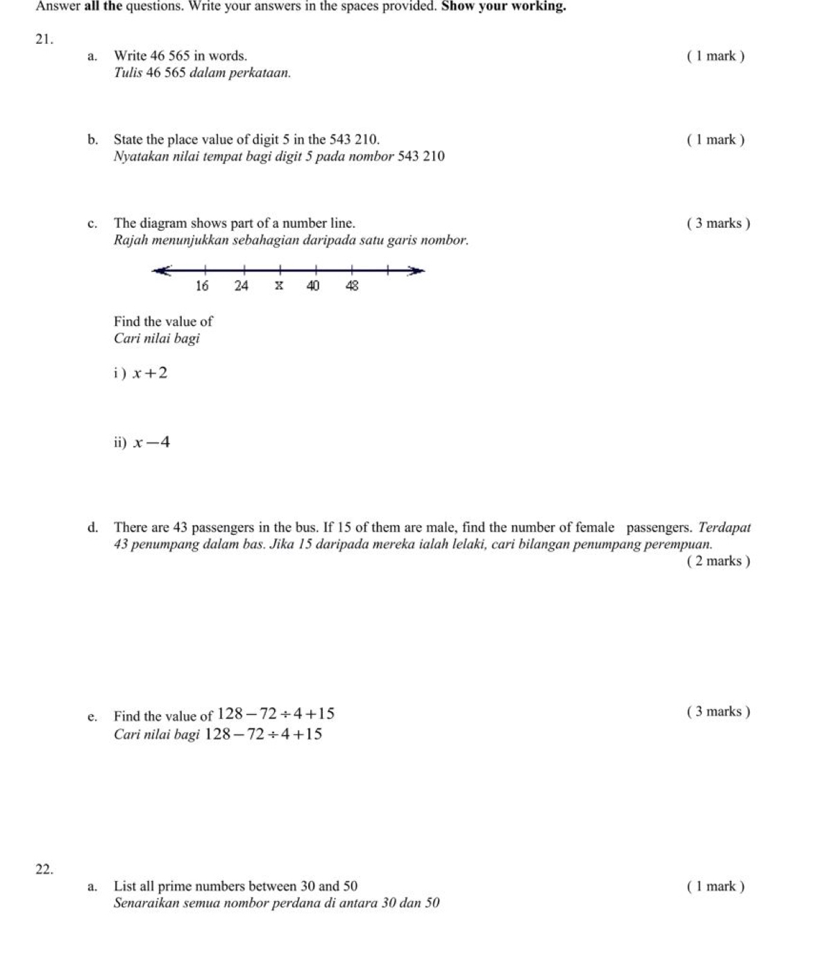 Answer all the questions. Write your answers in the spaces provided. Show your working. 
21. 
a. Write 46 565 in words. ( 1 mark ) 
Tulis 46 565 dalam perkataan. 
b. State the place value of digit 5 in the 543 210. ( 1 mark ) 
Nyatakan nilai tempat bagi digit 5 pada nombor 543 210
c. The diagram shows part of a number line. ( 3 marks ) 
Rajah menunjukkan sebahagian daripada satu garis nombor. 
Find the value of 
Cari nilai bagi 
i ) x+2
ii) x-4
d. There are 43 passengers in the bus. If 15 of them are male, find the number of female passengers. Terdapat
43 penumpang dalam bas. Jika 15 daripada mereka ialah lelaki, cari bilangan penumpang perempuan. 
( 2 marks ) 
e. Find the value of 128-72/ 4+15 ( 3 marks ) 
Cari nilai bagi 128-72/ 4+15
22. 
a. List all prime numbers between 30 and 50 ( 1 mark ) 
Senaraikan semua nombor perdana di antara 30 dan 50