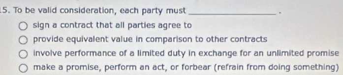 To be valid consideration, each party must _.
sign a contract that all parties agree to
provide equivalent value in comparison to other contracts
involve performance of a limited duty in exchange for an unlimited promise
make a promise, perform an act, or forbear (refrain from doing something)