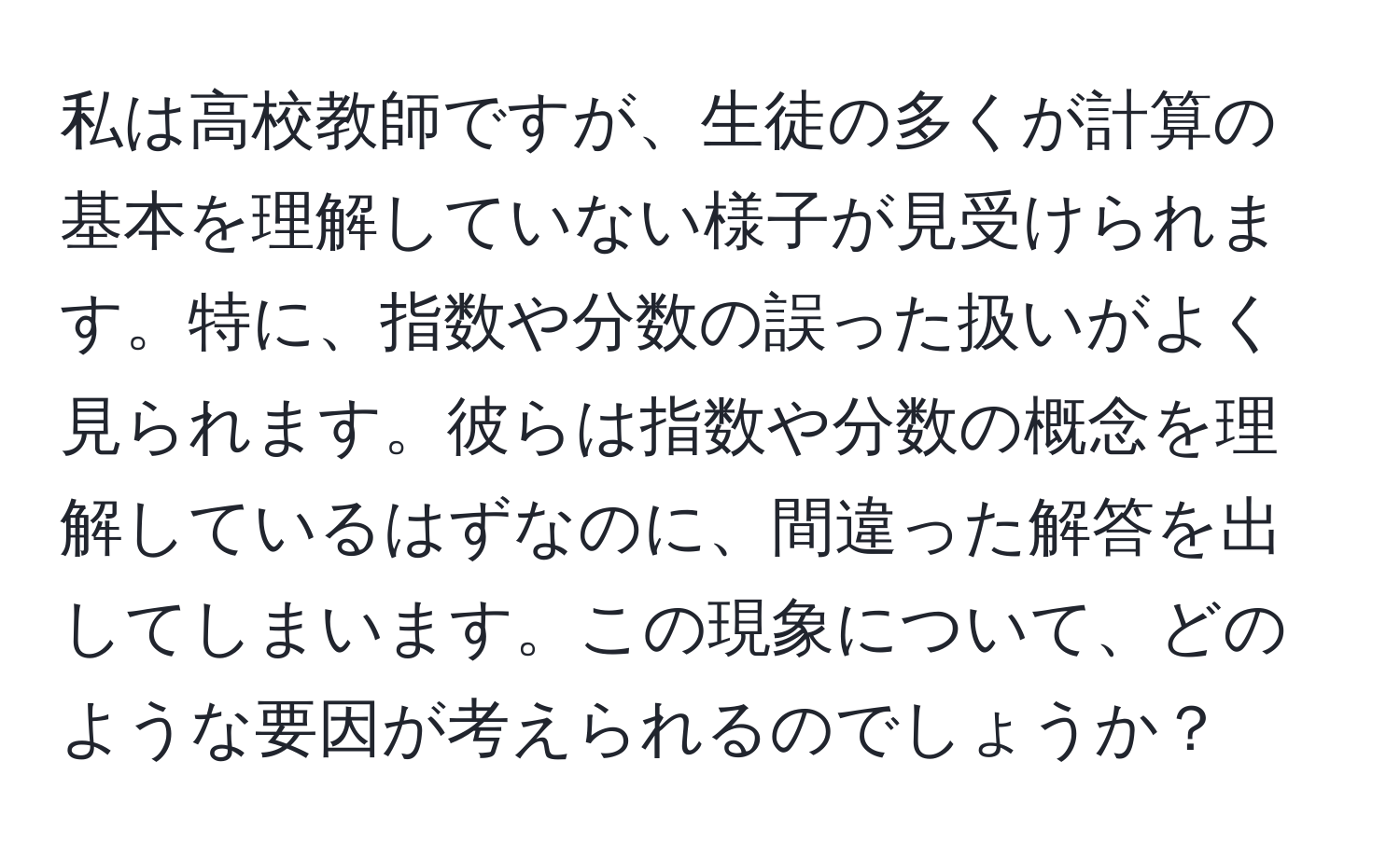 私は高校教師ですが、生徒の多くが計算の基本を理解していない様子が見受けられます。特に、指数や分数の誤った扱いがよく見られます。彼らは指数や分数の概念を理解しているはずなのに、間違った解答を出してしまいます。この現象について、どのような要因が考えられるのでしょうか？