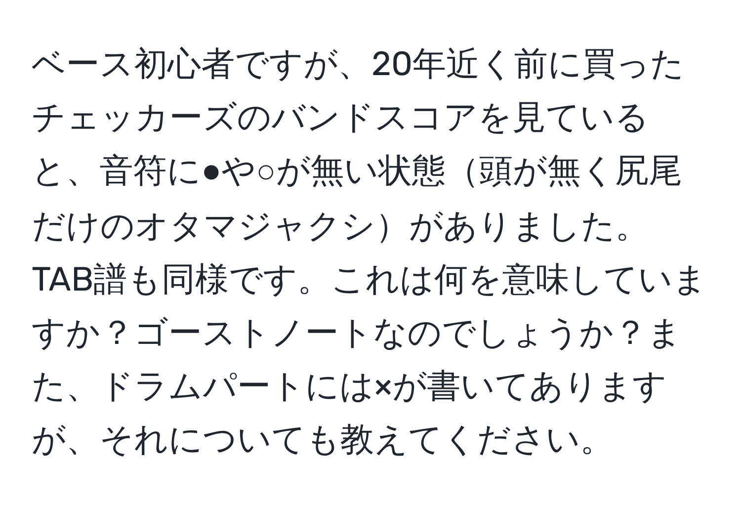 ベース初心者ですが、20年近く前に買ったチェッカーズのバンドスコアを見ていると、音符に●や○が無い状態頭が無く尻尾だけのオタマジャクシがありました。TAB譜も同様です。これは何を意味していますか？ゴーストノートなのでしょうか？また、ドラムパートには×が書いてありますが、それについても教えてください。